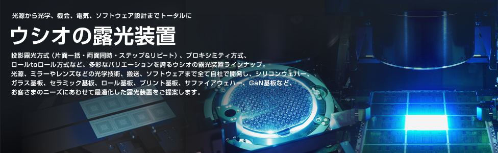 ― 光源から光学、機械、電気、ソフトウェア設計までトータルに ―　ウシオの露光装置　投影露光方式（片面一括・両面同時・ステップ＆リピート）、プロキシミティ方式、ロール to ロール方式など、多彩なバリエーションを誇るウシオの露光装置ラインナップ。光源、ミラーやレンズなどの光学技術、搬送、ソフトウェアまで全て自社で開発し、シリコンウェハー、ガラス基板、セラミック基板、ロール基板、プリント基板、サファイアウェハー、GaN基板など、お客さまのニーズにあわせて最適化した露光装置をご提案します。