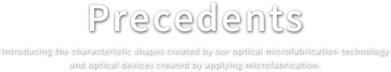 Precedents.Introducing the characteristic shapes created by our optical microfabrication technology and optical devices created by applying microfabrication.