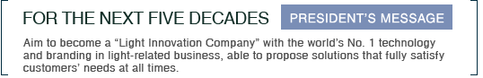 FOR THE NEXT FIVE DECADES Aim to become a “Light Innovation Company” with the world’s No. 1 technology and branding in light-related business, able to propose solutions that fully satisfy customers’ needs at all times. PRESIDENT’S MESSAGE