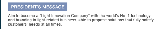 PRESIDENT’S MESSAGE Aim to become a “Light Innovation Company” with the world’s No. 1 technology and branding in light-related business, able to propose solutions that fully satisfy customers’ needs at all times.