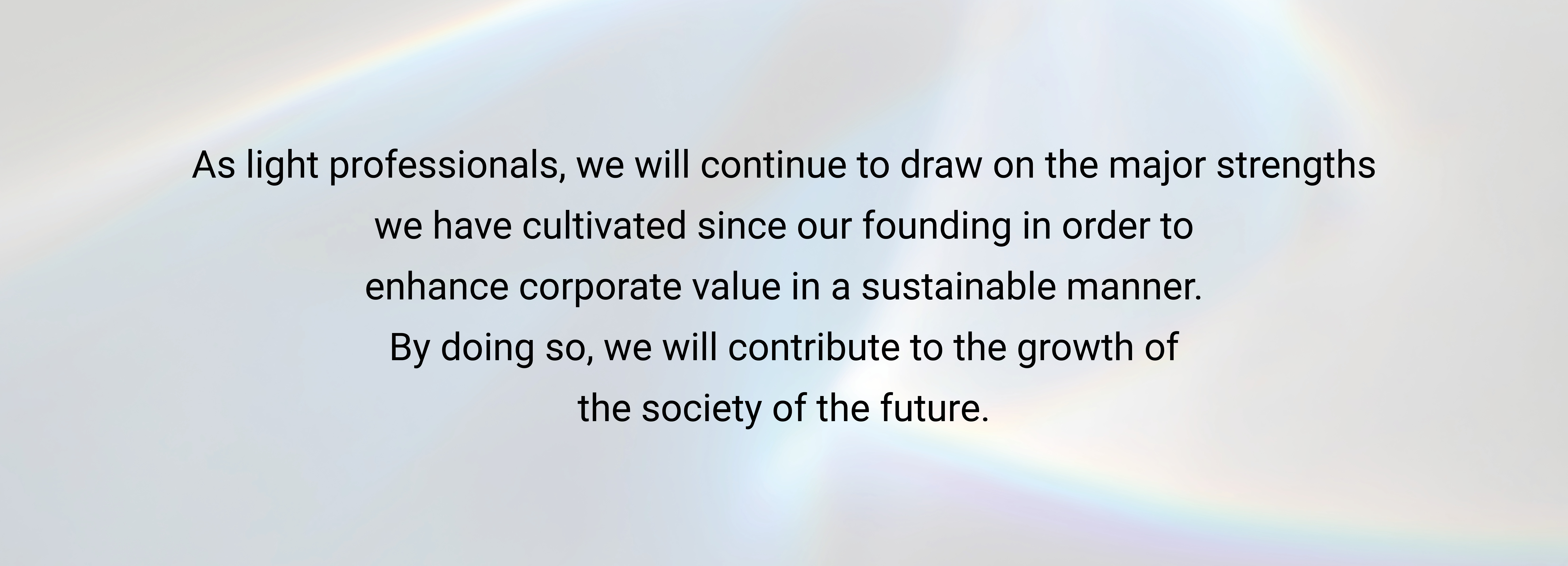 As light professionals, we will continue to draw on the major strengths we have cultivated since our founding in order to enhance corporate value in a sustainable manner. By doing so, we will contribute to the growth of the society of the future.