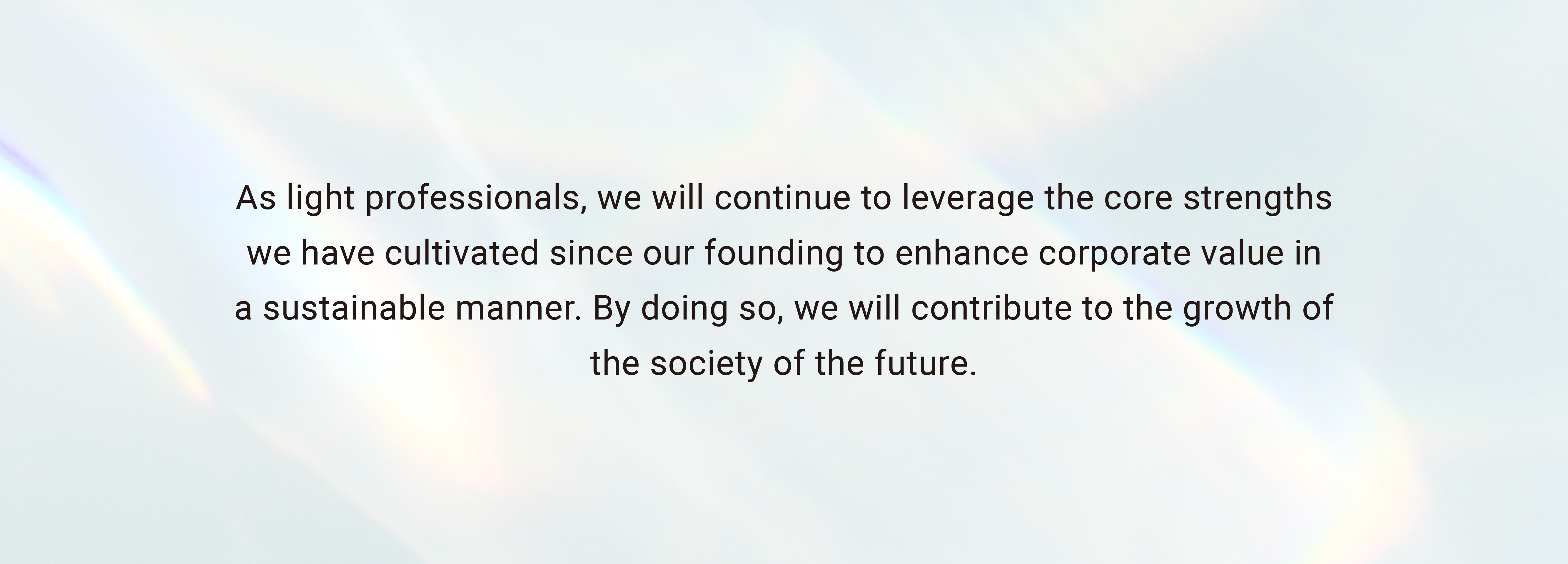 As light professionals, we will continue to draw on the major strengths we have cultivated since our founding in order to enhance corporate value in a sustainable manner. By doing so, we will contribute to the growth of the society of the future.