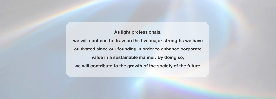 As light professionals, we will continue to draw on the five major strengths we have cultivated since our founding in order to enhance corporate value in a sustainable manner. By doing so, we will contribute to the growth of the society of the future.