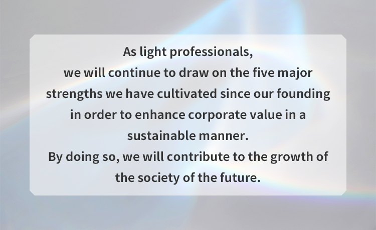 As light professionals, we will continue to draw on the five major strengths we have cultivated since our founding in order to enhance corporate value in a sustainable manner. By doing so, we will contribute to the growth of the society of the future.