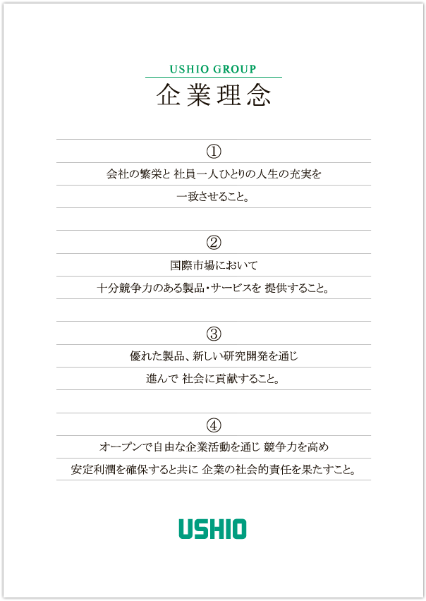 企業理念
(1) 会社の繁栄と社員一人ひとりの人生の充実を一致させること。
(2) 国際市場において十分競争力のある製品・サービスを提供すること。
(3) 優れた製品、新しい研究開発を通じ進んで社会に貢献すること。
(4) オープンで自由な企業活動を通じ競争力を高め安定利潤を確保すると共に企業の社会的責任を果たすこと。