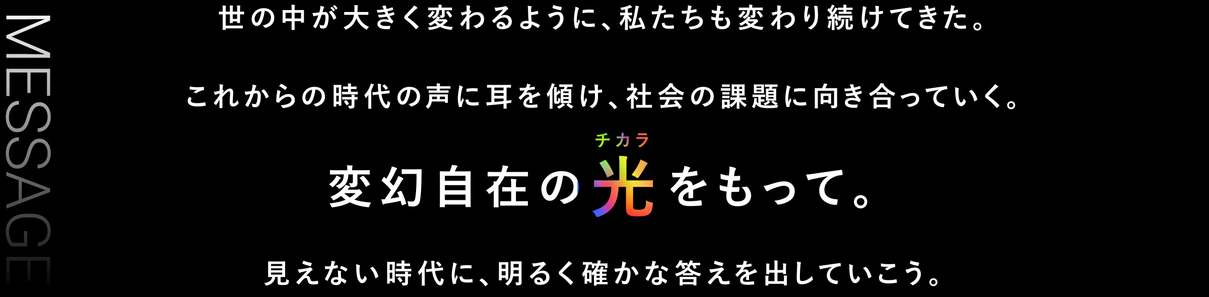 世の中が大きく変わるように、私たちも変わり続けてきた。これからの時代の声に耳を傾け、社会の課題に向き合っていく。変幻自在の光をもって。見えない時代に、明るく確かな答えを出していこう。