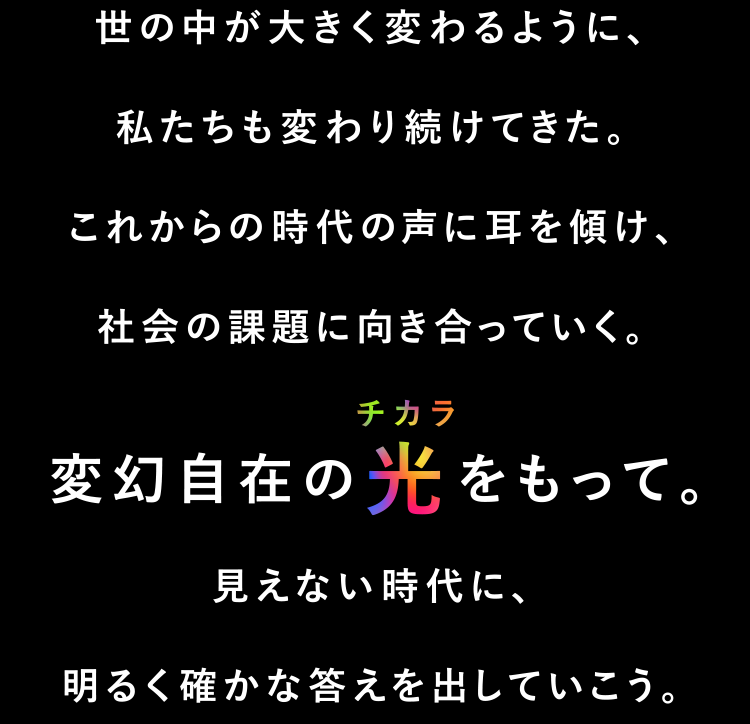 世の中が大きく変わるように、私たちも変わり続けてきた。これからの時代の声に耳を傾け、社会の課題に向き合っていく。変幻自在の光をもって。見えない時代に、明るく確かな答えを出していこう。