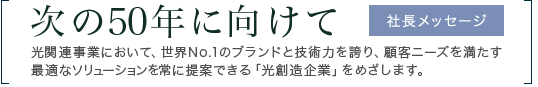 次の50年に向けて　光関連事業において、世界No.1のブランドと技術力を誇り、顧客ニーズを満たす最適なソリューションを常に提案できる「光創造企業」をめざします。　社長メッセージ