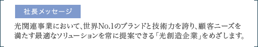 光関連事業において、世界No.1のブランドと技術力を誇り、顧客ニーズを満たす最適なソリューションを常に提案できる「光創造企業」をめざします。