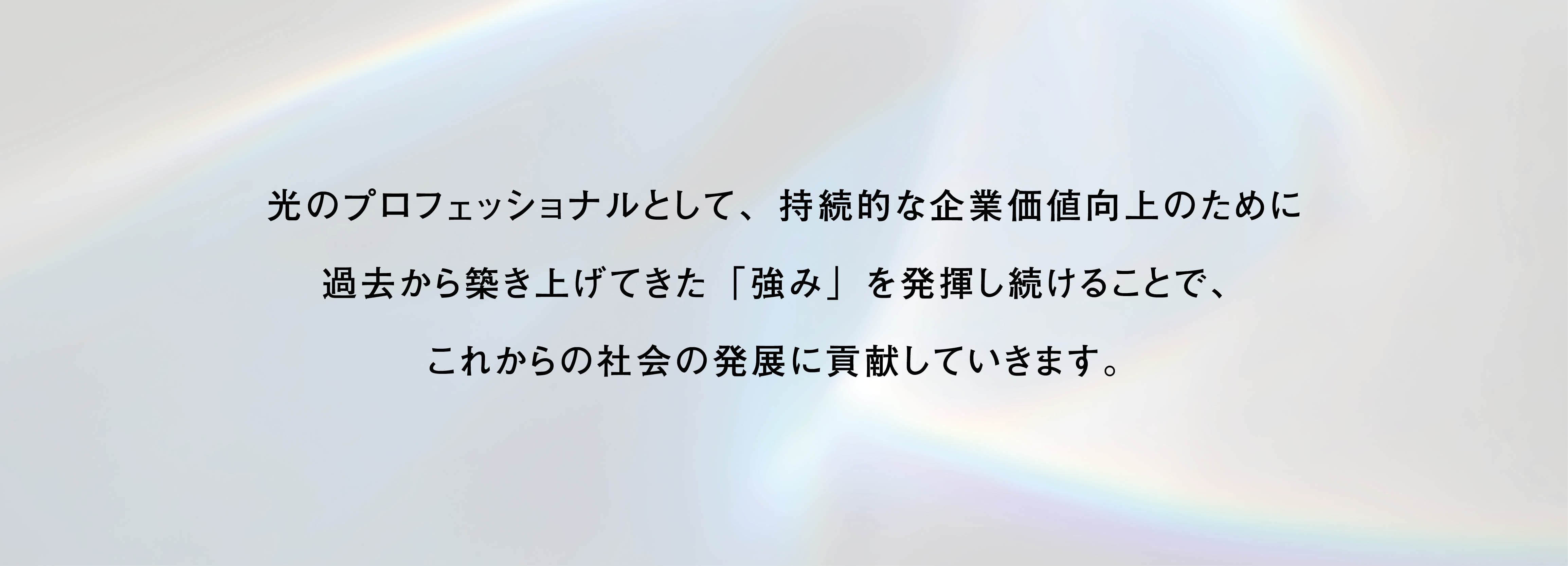 光のプロフェッショナルとして、持続的な企業価値向上のために過去から築き上げてきた「強み」を発揮し続けることで、これからの社会の発展に貢献していきます。